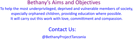 Bethany’s Aims and Objectives To help the most underprivileged, deprived and vulnerable members of society,  especially orphaned children, providing education where possible. It will carry out this work with love, committment and compassion.  @BethanyProjectTanzania Contact Us: